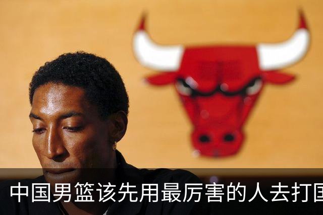 中国男篮该先用最厉害的人去打国家队 而不是选5个最听话的