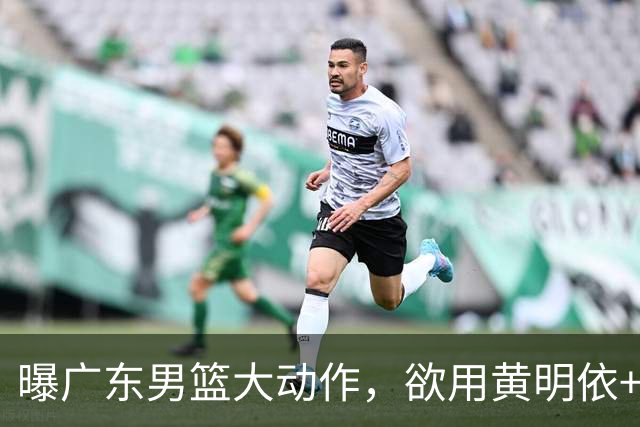 曝广东男篮大动作，欲用黄明依+张皓嘉+2000万换取22岁国手锋线，场均16.3分5.4板